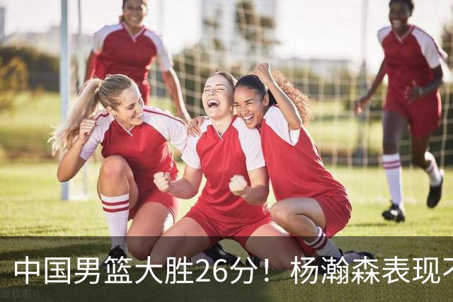 中国男篮大胜26分！杨瀚森表现不俗，胡明轩也不错！